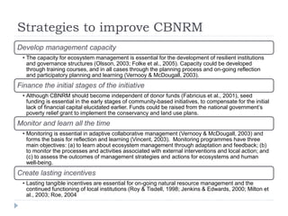 Strategies to improve CBNRM
Develop management capacity
• The capacity for ecosystem management is essential for the development of resilient institutions
and governance structures (Olsson, 2003; Folke et al., 2005). Capacity could be developed
through training courses, and in all cases through the planning process and on-going reflection
and participatory planning and learning (Vernooy & McDougall, 2003).
Finance the initial stages of the initiative
• Although CBNRM should become independent of donor funds (Fabricius et al., 2001), seed
funding is essential in the early stages of community-based initiatives, to compensate for the initial
lack of financial capital elucidated earlier. Funds could be raised from the national government’s
poverty relief grant to implement the conservancy and land use plans.
Monitor and learn all the time
• Monitoring is essential in adaptive collaborative management (Vernooy & McDougall, 2003) and
forms the basis for reflection and learning (Vincent, 2003). Monitoring programmes have three
main objectives: (a) to learn about ecosystem management through adaptation and feedback; (b)
to monitor the processes and activities associated with external interventions and local action; and
(c) to assess the outcomes of management strategies and actions for ecosystems and human
well-being.
Create lasting incentives
• Lasting tangible incentives are essential for on-going natural resource management and the
continued functioning of local institutions (Roy & Tisdell, 1998; Jenkins & Edwards, 2000; Milton et
al., 2003; Roe, 2004
 