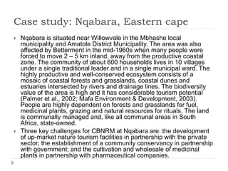 Case study: Nqabara, Eastern cape
 Nqabara is situated near Willowvale in the Mbhashe local
municipality and Amatole District Municipality. The area was also
affected by Betterment in the mid-1960s when many people were
forced to move 2 – 5 km inland, away from the productive coastal
zone. The community of about 600 households lives in 10 villages
under a single traditional leader and in a single municipal ward. The
highly productive and well-conserved ecosystem consists of a
mosaic of coastal forests and grasslands, coastal dunes and
estuaries intersected by rivers and drainage lines. The biodiversity
value of the area is high and it has considerable tourism potential
(Palmer et al., 2002; Mafa Environment & Development, 2003).
People are highly dependent on forests and grasslands for fuel,
medicinal plants, grazing and natural resources for rituals. The land
is communally managed and, like all communal areas in South
Africa, state-owned.
 Three key challenges for CBNRM at Nqabara are: the development
of up-market nature tourism facilities in partnership with the private
sector; the establishment of a community conservancy in partnership
with government; and the cultivation and wholesale of medicinal
plants in partnership with pharmaceutical companies.
 