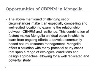 Opportunities of CBRNM in Mongolia
 The above mentioned challenging set of
circumstances make it an especially compelling and
well-suited location to examine the relationship
between CBNRM and resilience. This combination of
factors makes Mongolia an ideal place in which to
learn from ongoing efforts to develop community-
based natural resource management. Mongolia
offers a situation with many potential study cases
that span a range of ecological conditions and
design approaches, allowing for a well replicated and
powerful study.
 