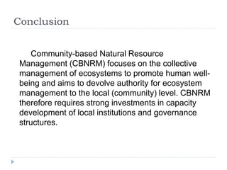 Conclusion
Community-based Natural Resource
Management (CBNRM) focuses on the collective
management of ecosystems to promote human well-
being and aims to devolve authority for ecosystem
management to the local (community) level. CBNRM
therefore requires strong investments in capacity
development of local institutions and governance
structures.
 