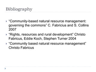 Bibliography
 “Community-based natural resource management:
governing the commons” C. Fabricius and S. Collins
2007
 “Rights, resources and rural development” Christo
Fabricus, Eddie Koch, Stephen Turner 2004
 “Community based natural resource management”
Christo Fabricus
 