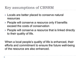 Key assumptions of CBNRM
 Locals are better placed to conserve natural
resources
 People will conserve a resource only if benefits
exceed the costs of conservation
 People will conserve a resource that is linked directly
to their quality of life.
When a local people’s quality of life is enhanced, their
efforts and commitment to ensure the future well-being
of the resource are also enhanced.
 