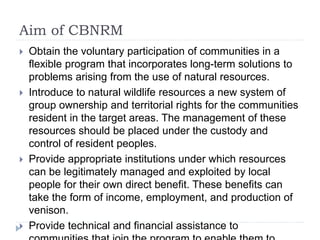 Aim of CBNRM
 Obtain the voluntary participation of communities in a
flexible program that incorporates long-term solutions to
problems arising from the use of natural resources.
 Introduce to natural wildlife resources a new system of
group ownership and territorial rights for the communities
resident in the target areas. The management of these
resources should be placed under the custody and
control of resident peoples.
 Provide appropriate institutions under which resources
can be legitimately managed and exploited by local
people for their own direct benefit. These benefits can
take the form of income, employment, and production of
venison.
 Provide technical and financial assistance to
 