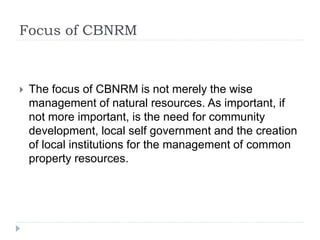 Focus of CBNRM
 The focus of CBNRM is not merely the wise
management of natural resources. As important, if
not more important, is the need for community
development, local self government and the creation
of local institutions for the management of common
property resources.
 