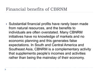 Financial benefits of CBRNM
 Substantial financial profits have rarely been made
from natural resources, and the benefits to
individuals are often overstated. Many CBNRM
initiatives have no knowledge of markets and no
economic planning and this generates false
expectations. In South and Central America and
Southeast Asia, CBNRM is a complementary activity
that supplements people’s incomes and activities
rather than being the mainstay of their economy.
 