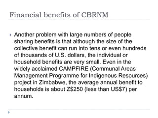Financial benefits of CBRNM
 Another problem with large numbers of people
sharing benefits is that although the size of the
collective benefit can run into tens or even hundreds
of thousands of U.S. dollars, the individual or
household benefits are very small. Even in the
widely acclaimed CAMPFIRE (Communal Areas
Management Programme for Indigenous Resources)
project in Zimbabwe, the average annual benefit to
households is about Z$250 (less than US$7) per
annum.
 