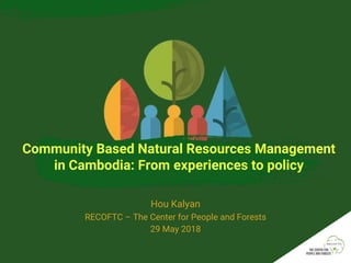 Community Based Natural Resources Management
in Cambodia: From experiences to policy
Hou Kalyan
RECOFTC – The Center for People and Forests
29 May 2018
 