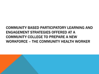 COMMUNITY BASED PARTICIPATORY LEARNING AND
ENGAGEMENT STRATEGIES OFFERED AT A
COMMUNITY COLLEGE TO PREPARE A NEW
WORKFORCE – THE COMMUNITY HEALTH WORKER
 