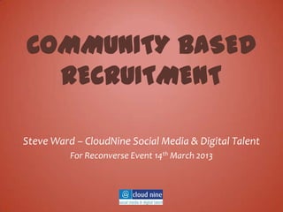 COMMUNITY BASED
  RECRUITMENT

Steve Ward – CloudNine Social Media & Digital Talent
          For Reconverse Event 14th March 2013
 