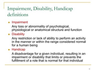 11
Impairment, Disability, Handicap
definitions
 Impairment
Any loss or abnormality of psychological,
physiological or anatomical structure and function
 Disability
Any restriction or lack of ability to perform an activity
in the manner or within the range considered normal
for a human being
 Handicap
A disadvantage for a given individual, resulting in an
impairment or disability that limits or prevents the
fulfillment of a role that is normal for that individual
 