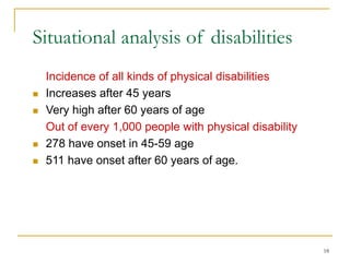 18
Situational analysis of disabilities
Incidence of all kinds of physical disabilities
 Increases after 45 years
 Very high after 60 years of age
Out of every 1,000 people with physical disability
 278 have onset in 45-59 age
 511 have onset after 60 years of age.
 