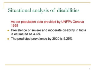 19
Situational analysis of disabilities
As per population data provided by UNFPA Geneva
1995
 Prevalence of severe and moderate disability in India
is estimated as 4.6%
 The predicted prevalence by 2020 is 5.25%
 