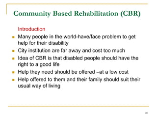 20
Community Based Rehabilitation (CBR)
Introduction
 Many people in the world-have/face problem to get
help for their disability
 City institution are far away and cost too much
 Idea of CBR is that disabled people should have the
right to a good life
 Help they need should be offered –at a low cost
 Help offered to them and their family should suit their
usual way of living
 