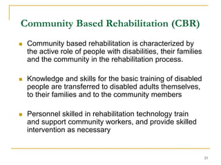 23
Community Based Rehabilitation (CBR)
 Community based rehabilitation is characterized by
the active role of people with disabilities, their families
and the community in the rehabilitation process.
 Knowledge and skills for the basic training of disabled
people are transferred to disabled adults themselves,
to their families and to the community members
 Personnel skilled in rehabilitation technology train
and support community workers, and provide skilled
intervention as necessary
 