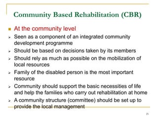 25
Community Based Rehabilitation (CBR)
 At the community level
 Seen as a component of an integrated community
development programme
 Should be based on decisions taken by its members
 Should rely as much as possible on the mobilization of
local resources
 Family of the disabled person is the most important
resource
 Community should support the basic necessities of life
and help the families who carry out rehabilitation at home
 A community structure (committee) should be set up to
provide the local management
 