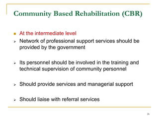 26
Community Based Rehabilitation (CBR)
 At the intermediate level
 Network of professional support services should be
provided by the government
 Its personnel should be involved in the training and
technical supervision of community personnel
 Should provide services and managerial support
 Should liaise with referral services
 