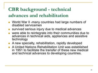 28
CBR background - technical
advances and rehabilitation
 World War II -many countries had large numbers of
disabled servicemen
 survived serious injury due to medical advances
 were able to reintegrate into their communities due to
advances in technical aids, appliances and assistive
technology
 A new specialty, rehabilitation, rapidly developed
 A United Nations Rehabilitation Unit was established
in 1951 to facilitate the transfer of these new medical
and technical advances to developing countries.
 