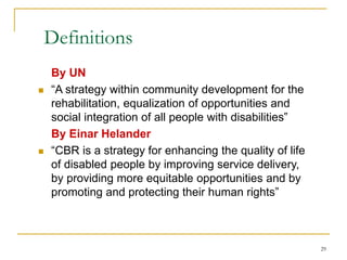 29
Definitions
By UN
 “A strategy within community development for the
rehabilitation, equalization of opportunities and
social integration of all people with disabilities”
By Einar Helander
 “CBR is a strategy for enhancing the quality of life
of disabled people by improving service delivery,
by providing more equitable opportunities and by
promoting and protecting their human rights”
 