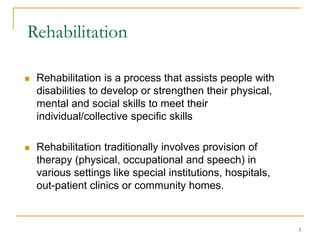 3
Rehabilitation
 Rehabilitation is a process that assists people with
disabilities to develop or strengthen their physical,
mental and social skills to meet their
individual/collective specific skills
 Rehabilitation traditionally involves provision of
therapy (physical, occupational and speech) in
various settings like special institutions, hospitals,
out-patient clinics or community homes.
 