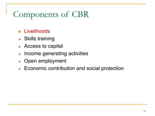 33
Components of CBR
 Livelihoods
 Skills training
 Access to capital
 Income generating activities
 Open employment
 Economic contribution and social protection
 