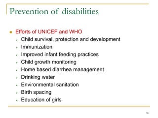 36
Prevention of disabilities
 Efforts of UNICEF and WHO
 Child survival, protection and development
 Immunization
 Improved infant feeding practices
 Child growth monitoring
 Home based diarrhea management
 Drinking water
 Environmental sanitation
 Birth spacing
 Education of girls
 