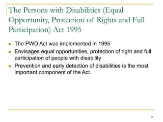 38
The Persons with Disabilities (Equal
Opportunity, Protection of Rights and Full
Participation) Act 1995
 The PWD Act was implemented in 1995
 Envisages equal opportunities, protection of right and full
participation of people with disability
 Prevention and early detection of disabilities is the most
important component of the Act.
 