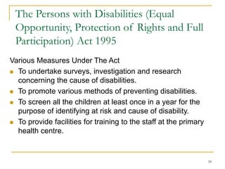 39
The Persons with Disabilities (Equal
Opportunity, Protection of Rights and Full
Participation) Act 1995
Various Measures Under The Act
 To undertake surveys, investigation and research
concerning the cause of disabilities.
 To promote various methods of preventing disabilities.
 To screen all the children at least once in a year for the
purpose of identifying at risk and cause of disability.
 To provide facilities for training to the staff at the primary
health centre.
 