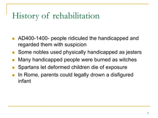 4
History of rehabilitation
 AD400-1400- people ridiculed the handicapped and
regarded them with suspicion
 Some nobles used physically handicapped as jesters
 Many handicapped people were burned as witches
 Spartans let deformed children die of exposure
 In Rome, parents could legally drown a disfigured
infant
 