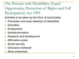 40
The Persons with Disabilities (Equal
Opportunity, Protection of Rights and Full
Participation) Act 1995
Activities to be taken by the Govt. & local bodies
 Prevention and early detection of disabilities
 Education
 Employment
 Nondiscrimination
 Research and development
 Affirmative action
 Social security
 Grievance redressal
 Mass awareness
 