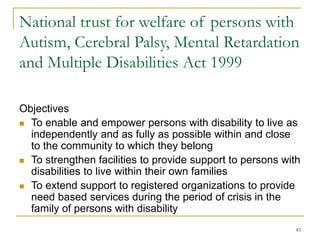 43
National trust for welfare of persons with
Autism, Cerebral Palsy, Mental Retardation
and Multiple Disabilities Act 1999
Objectives
 To enable and empower persons with disability to live as
independently and as fully as possible within and close
to the community to which they belong
 To strengthen facilities to provide support to persons with
disabilities to live within their own families
 To extend support to registered organizations to provide
need based services during the period of crisis in the
family of persons with disability
 