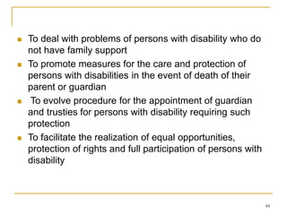 44
 To deal with problems of persons with disability who do
not have family support
 To promote measures for the care and protection of
persons with disabilities in the event of death of their
parent or guardian
 To evolve procedure for the appointment of guardian
and trusties for persons with disability requiring such
protection
 To facilitate the realization of equal opportunities,
protection of rights and full participation of persons with
disability
 