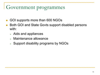 46
Government programmes
 GOI supports more than 600 NGOs
 Both GOI and State Govts support disabled persons
with:
 Aids and appliances
 Maintenance allowance
 Support disability programs by NGOs
 