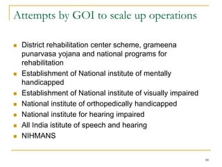 48
Attempts by GOI to scale up operations
 District rehabilitation center scheme, grameena
punarvasa yojana and national programs for
rehabilitation
 Establishment of National institute of mentally
handicapped
 Establishment of National institute of visually impaired
 National institute of orthopedically handicapped
 National institute for hearing impaired
 All India istitute of speech and hearing
 NIHMANS
 