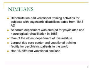 49
NIMHANS
 Rehabilitation and vocational training activities for
subjects with psychiatric disabilities dates from 1848
AD
 Separate department was created for psychiatric and
neurological rehabilitation in 1985
 One of the oldest department of this institute
 Largest day care center and vocational training
facility for psychiatric patients in the world
 Has 16 different vocational sections
 