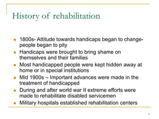 5
History of rehabilitation
 1800s- Attitude towards handicaps began to change-
people began to pity
 Handicaps were brought to bring shame on
themselves and their families
 Most handicapped people were kept hidden away at
home or in special institutions
 Mid 1900s – Important advances were made in the
treatment of handicapped
 During and after world war II extreme efforts were
made to rehabilitate disabled servicemen
 Military hospitals established rehabilitation centers
 