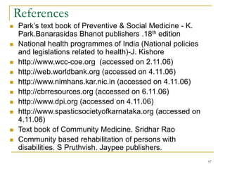 57
References
 Park’s text book of Preventive & Social Medicine - K.
Park.Banarasidas Bhanot publishers .18th edition
 National health programmes of India (National policies
and legislations related to health)-J. Kishore
 http://www.wcc-coe.org (accessed on 2.11.06)
 http://web.worldbank.org (accessed on 4.11.06)
 http://www.nimhans.kar.nic.in (accessed on 4.11.06)
 http://cbrresources.org (accessed on 6.11.06)
 http://www.dpi.org (accessed on 4.11.06)
 http://www.spasticsocietyofkarnataka.org (accessed on
4.11.06)
 Text book of Community Medicine. Sridhar Rao
 Community based rehabilitation of persons with
disabilities. S Pruthvish. Jaypee publishers.
 