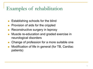 7
Examples of rehabilitation
 Establishing schools for the blind
 Provision of aids for the crippled
 Reconstructive surgery in leprosy
 Muscle re-education and graded exercise in
neurological disorders
 Change of profession for a more suitable one
 Modification of life in general (for TB, Cardiac
patients)
 