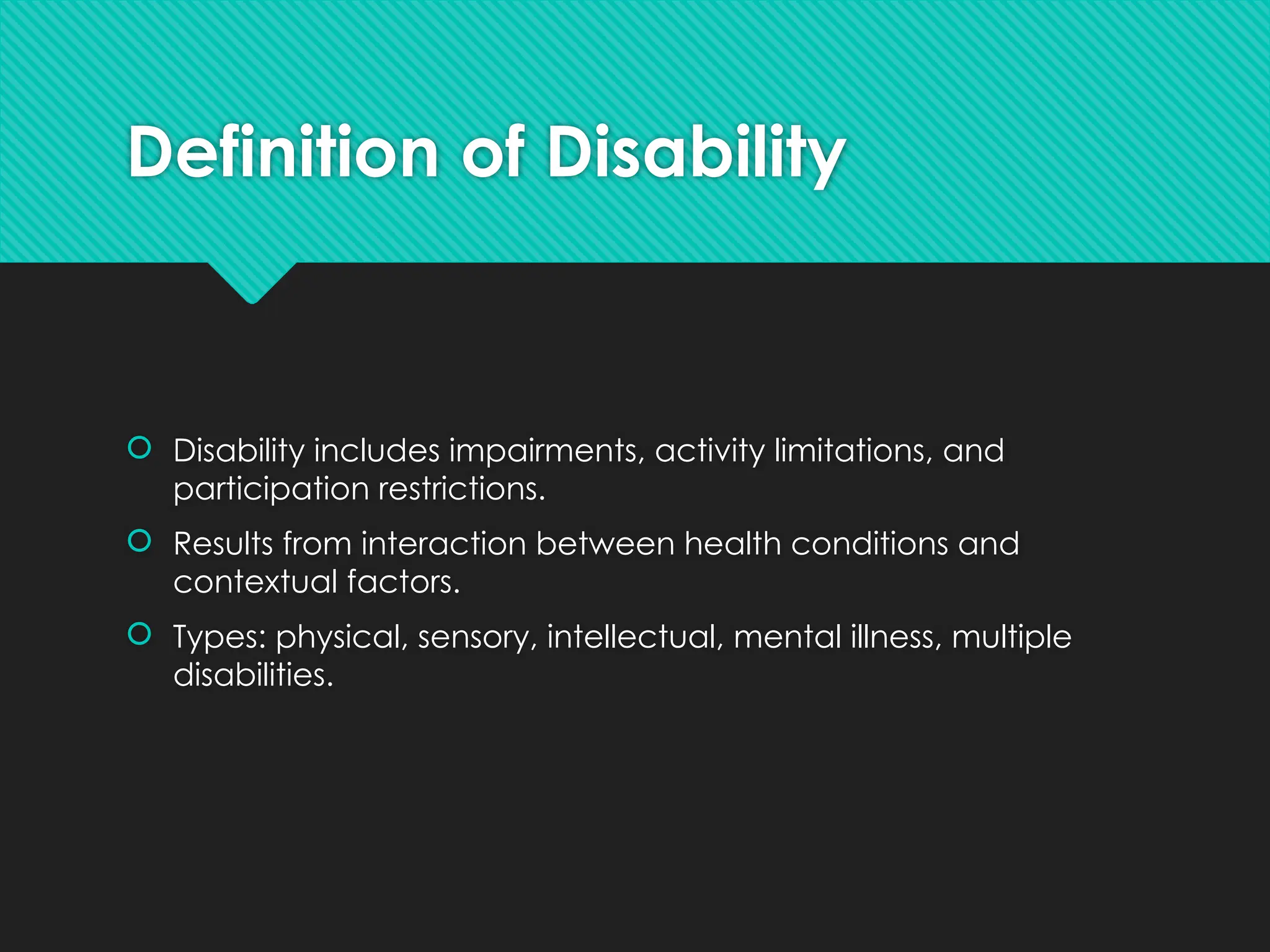 Definition of Disability
 Disability includes impairments, activity limitations, and
participation restrictions.
 Results from interaction between health conditions and
contextual factors.
 Types: physical, sensory, intellectual, mental illness, multiple
disabilities.
 