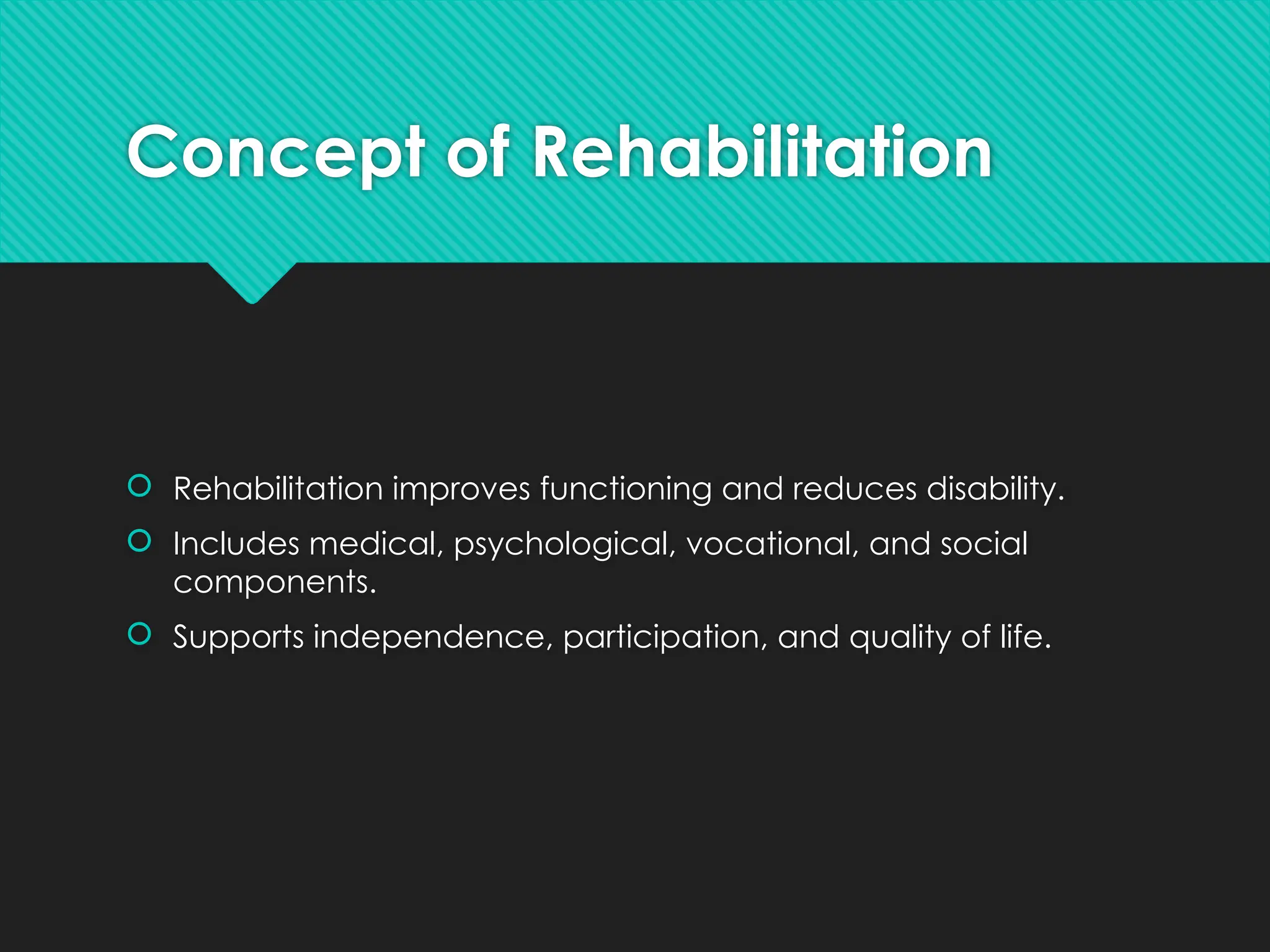 Concept of Rehabilitation
 Rehabilitation improves functioning and reduces disability.
 Includes medical, psychological, vocational, and social
components.
 Supports independence, participation, and quality of life.
 
