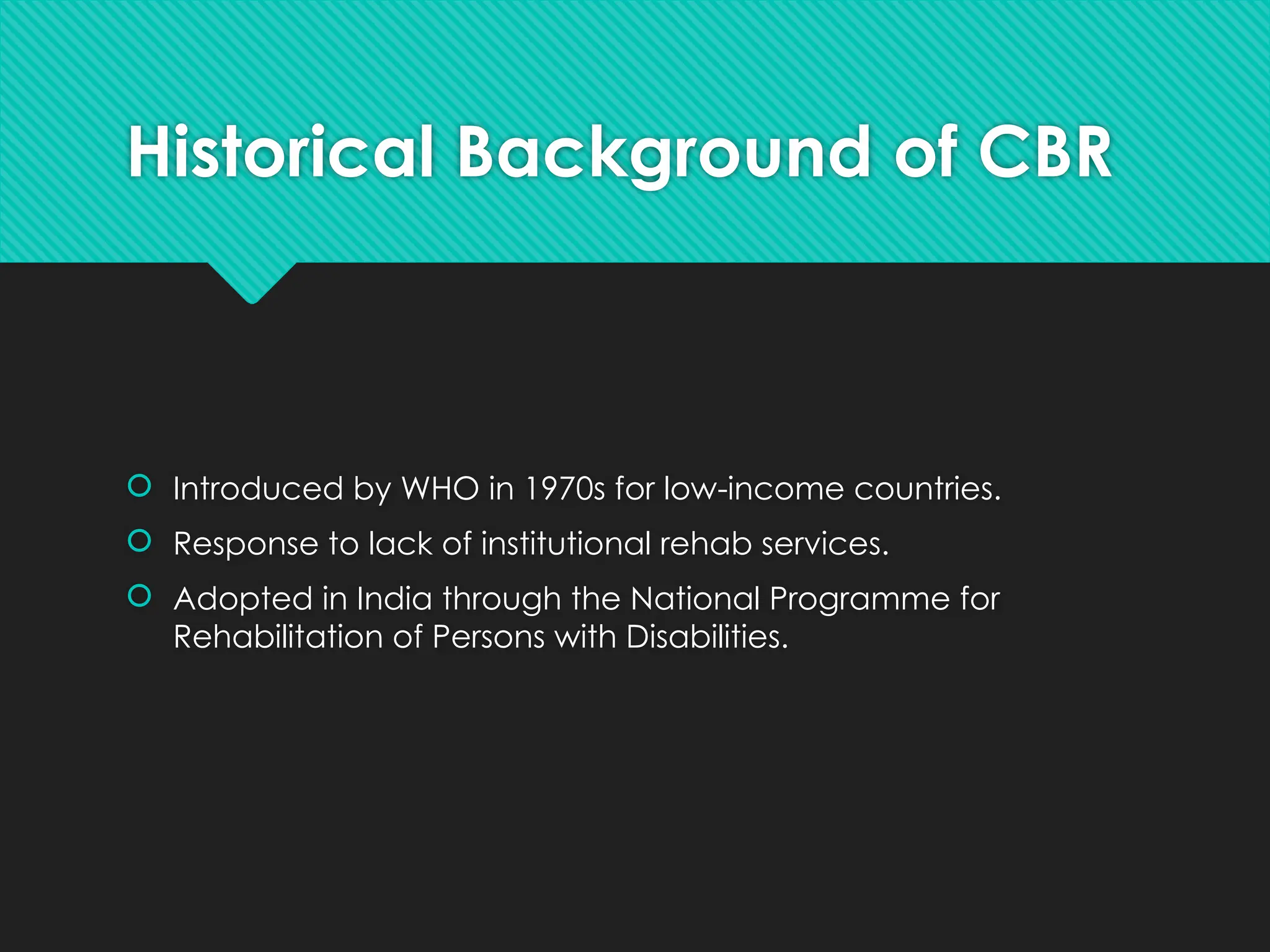 Historical Background of CBR
 Introduced by WHO in 1970s for low-income countries.
 Response to lack of institutional rehab services.
 Adopted in India through the National Programme for
Rehabilitation of Persons with Disabilities.
 