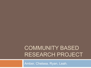 COMMUNITY BASED
RESEARCH PROJECT
Amber, Chelsea, Ryan, Leah.
 