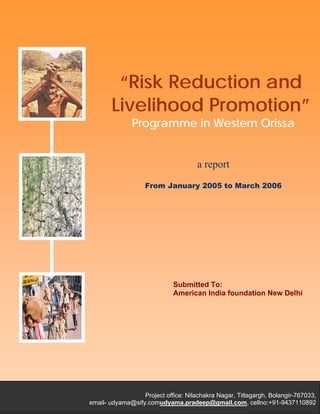 “Risk Reduction and Livelihood Promotion”
Programme in Western Orissa
Consortium Initiatives
P
“Risk Reduction and
Livelihood Promotion”
Programme in Western Orissa
a report
From January 2005 to March 2006
Submitted To:
American India foundation New Delhi
Project office: Nilachakra Nagar, Titlagargh, Bolangir-767033,
email- udyama@sify.comudyama.pradeep@gmail.com, cellno:+91-9437110892
 
