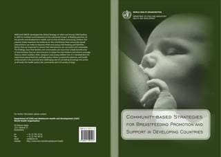 WHO and UNICEF developed the Global Strategy on Infant and Young Child Feeding
in 2002 to revitalize world attention to the substantial impact of feeding practices on
the growth and development, health, and survival of infants and young children.The
present review examines the evidence for the contribution that community-based
interventions can make to improve infant and young child feeding, and identifies
factors that are important to ensure that interventions are successful and sustainable.
The findings show that families and communities are more than simple beneficiaries
of interventions; they are also resources to shape the interventions and extend coverage
close to where mothers, other caregivers and young children live. It is intended that the
experiences presented here will help policy makers, programme planners, and health
professionals in the essential and challenging task of translating knowlege into action
at all levels: the health system, the community and civil society at large.
 
