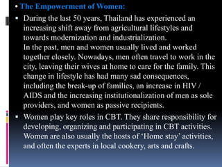 • The Empowerment of Women:
 During the last 50 years, Thailand has experienced an
increasing shift away from agricultural lifestyles and
towards modernization and industrialization.
In the past, men and women usually lived and worked
together closely. Nowadays, men often travel to work in the
city, leaving their wives at home to care for the family. This
change in lifestyle has had many sad consequences,
including the break-up of families, an increase in HIV /
AIDS and the increasing institutionalization of men as sole
providers, and women as passive recipients.
 Women play key roles in CBT. They share responsibility for
developing, organizing and participating in CBT activities.
Women are also usually the hosts of ‘Home stay’ activities,
and often the experts in local cookery, arts and crafts.
 