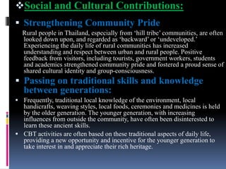 Social and Cultural Contributions:
 Strengthening Community Pride
Rural people in Thailand, especially from ‘hill tribe’ communities, are often
looked down upon, and regarded as ‘backward’ or ‘undeveloped.’
Experiencing the daily life of rural communities has increased
understanding and respect between urban and rural people. Positive
feedback from visitors, including tourists, government workers, students
and academics strengthened community pride and fostered a proud sense of
shared cultural identity and group-consciousness.
 Passing on traditional skills and knowledge
between generations:
 Frequently, traditional local knowledge of the environment, local
handicrafts, weaving styles, local foods, ceremonies and medicines is held
by the older generation. The younger generation, with increasing
influences from outside the community, have often been disinterested to
learn these ancient skills.
 CBT activities are often based on these traditional aspects of daily life,
providing a new opportunity and incentive for the younger generation to
take interest in and appreciate their rich heritage.
 