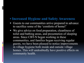 • Increased Hygiene and Safety Awareness
 Guests to our communities arrive prepared in advance
to sacrifice some of the ‘comforts of home!’
 We give advice on food preparation, cleanliness of
toilet and bathing areas, and presentation of sleeping
areas. Since CBT-N began working in these
communities, and families began receiving regular
guests, we have been pleased to notice improvements
in village hygiene both inside and outside village
homes. This will undoubtedly have positive effects on
community health.
 