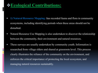 Ecological Contributions:
 1) Natural Resource Mapping :has recorded fauna and flora in community
ecosystems, including identifying periods when these areas should not be
disturbed.
 Natural Resource Use Mapping is also undertaken to discover the relationship
between the community, their environment and natural resources.
 These surveys are usually undertaken by community youth. Information is
researched from village elders and shared at grassroots level. This process
clearly illustrates the reliance of the community on the environment, and
enforces the critical importance of protecting the local ecosystem, and
managing natural resources sustainably.
 