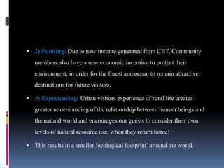  2) Funding: Due to new income generated from CBT, Community
members also have a new economic incentive to protect their
environment, in order for the forest and ocean to remain attractive
destinations for future visitors.
 3) Experiencing: Urban visitors experience of rural life creates
greater understanding of the relationship between human beings and
the natural world and encourages our guests to consider their own
levels of natural resource use, when they return home!
 This results in a smaller ‘ecological footprint’ around the world.
 