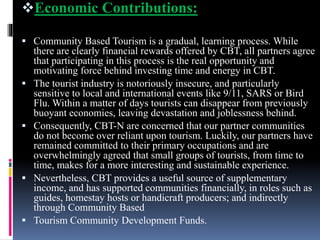 Economic Contributions:
 Community Based Tourism is a gradual, learning process. While
there are clearly financial rewards offered by CBT, all partners agree
that participating in this process is the real opportunity and
motivating force behind investing time and energy in CBT.
 The tourist industry is notoriously insecure, and particularly
sensitive to local and international events like 9/11, SARS or Bird
Flu. Within a matter of days tourists can disappear from previously
buoyant economies, leaving devastation and joblessness behind.
 Consequently, CBT-N are concerned that our partner communities
do not become over reliant upon tourism. Luckily, our partners have
remained committed to their primary occupations and are
overwhelmingly agreed that small groups of tourists, from time to
time, makes for a more interesting and sustainable experience.
 Nevertheless, CBT provides a useful source of supplementary
income, and has supported communities financially, in roles such as
guides, homestay hosts or handicraft producers; and indirectly
through Community Based
 Tourism Community Development Funds.
 