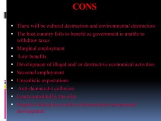 CONS
 There will be cultural destruction and environmental destruction
 The host country fails to benefit as government is unable to
withdraw taxes
 Marginal employment
 Low benefits
 Development of illegal and/ or destructive economical activities
 Seasonal employment
 Unrealistic expectations
 Anti-democratic collusion
 Land controlled by the elite
 Negative lifestyles as well as diverted and concentrated
development
 